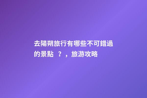 去陽朔旅行有哪些不可錯過的景點？，旅游攻略